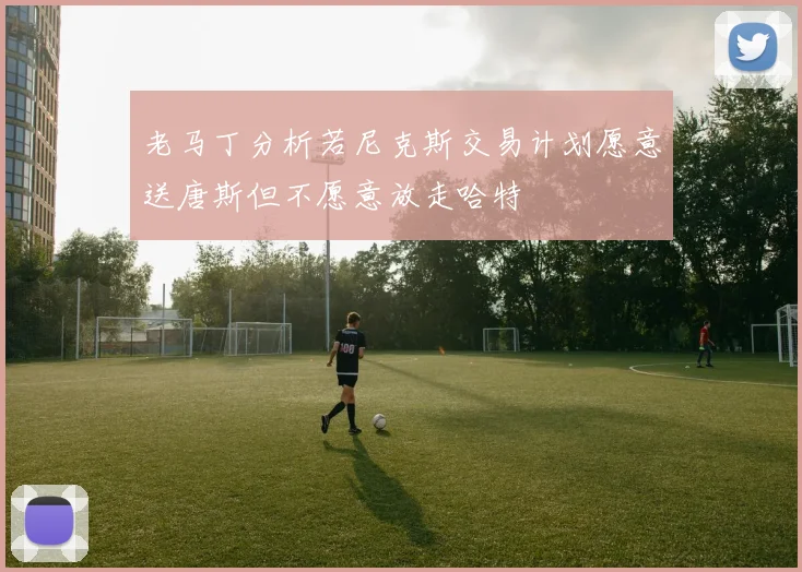 老马丁分析若尼克斯交易计划愿意送唐斯但不愿意放走哈特