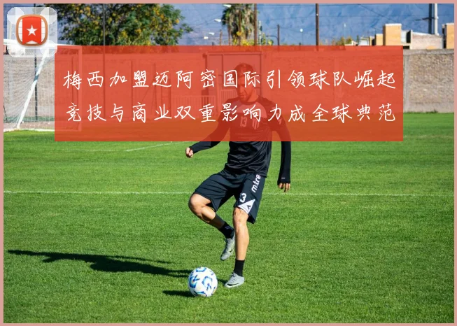 梅西加盟迈阿密国际引领球队崛起竞技与商业双重影响力成全球典范