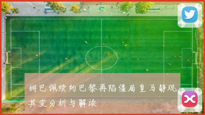 姆巴佩续约巴黎再陷僵局皇马静观其变分析与解读