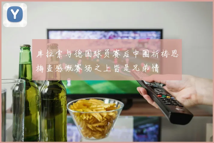 库拉索与德国球员赛后中圈祈祷恩梅查感慨赛场之上皆是兄弟情