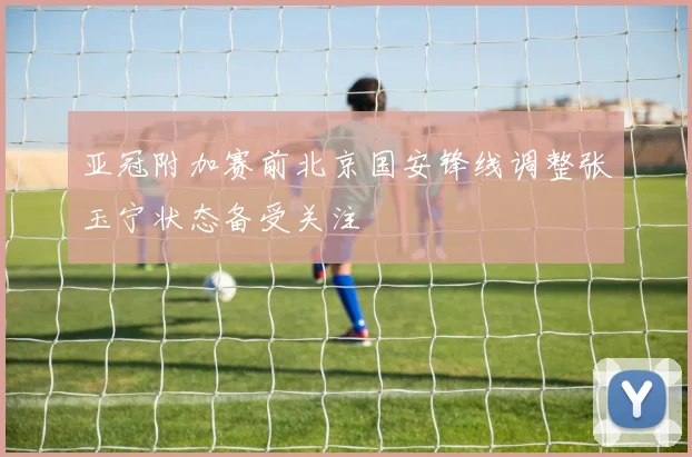 亚冠附加赛前北京国安锋线调整张玉宁状态备受关注