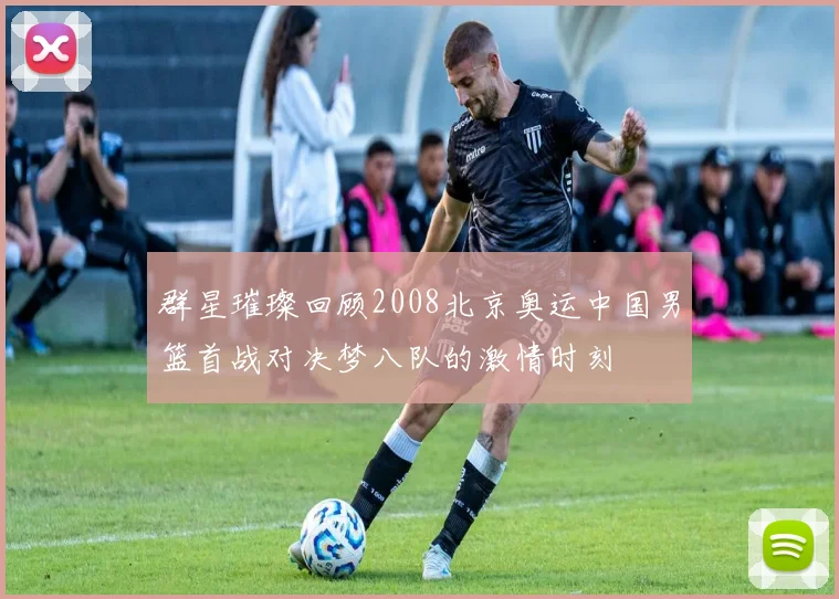 群星璀璨回顾2008北京奥运中国男篮首战对决梦八队的激情时刻