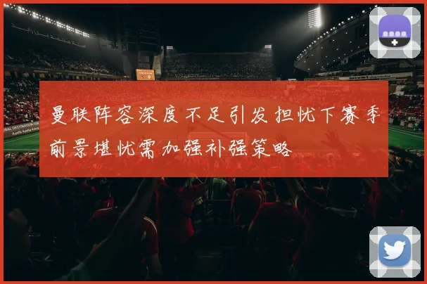曼联阵容深度不足引发担忧下赛季前景堪忧需加强补强策略