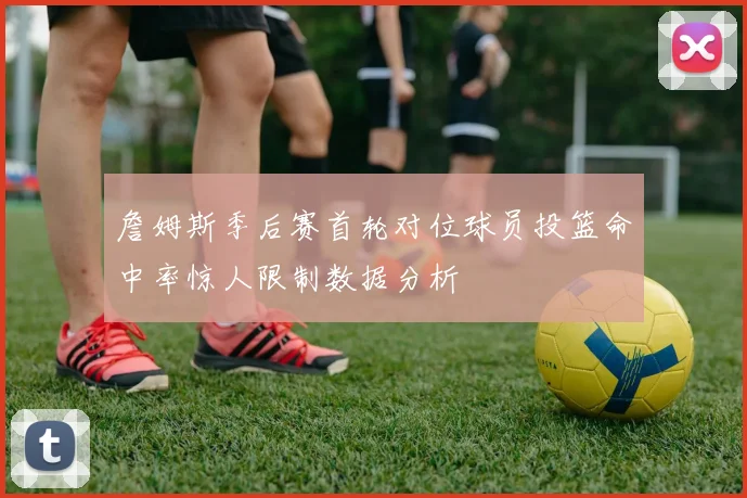 詹姆斯季后赛首轮对位球员投篮命中率惊人限制数据分析