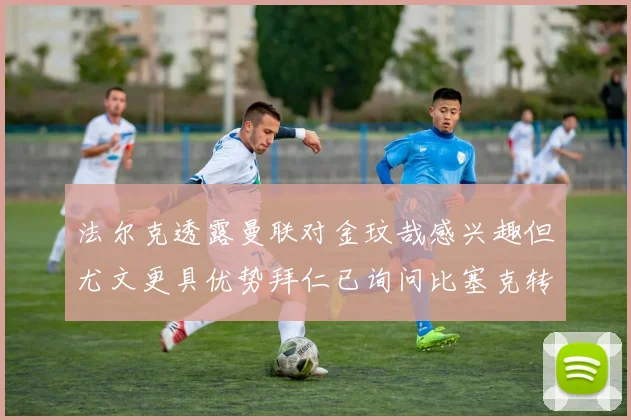 法尔克透露曼联对金玟哉感兴趣但尤文更具优势拜仁已询问比塞克转会情况