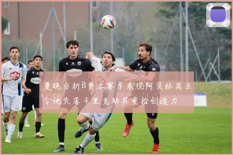 曼晚分析B费本赛季表现阿莫林离去令他失落卡里克助其重拾创造力