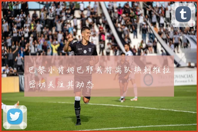 巴黎小将姆巴耶或将离队热刺维拉密切关注其动态