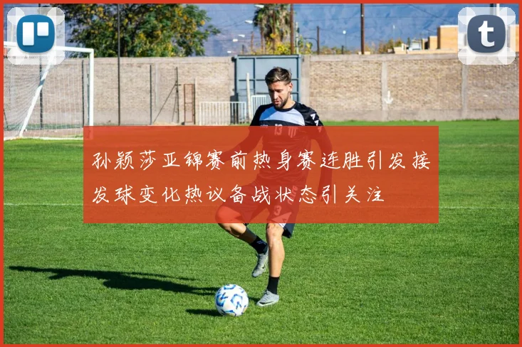 孙颖莎亚锦赛前热身赛连胜引发接发球变化热议备战状态引关注
