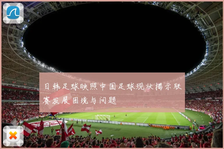 日韩足球映照中国足球现状揭示联赛发展困境与问题