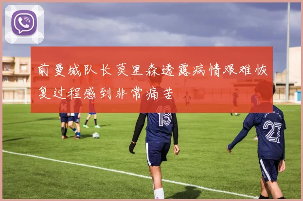 前曼城队长莫里森透露病情艰难恢复过程感到非常痛苦