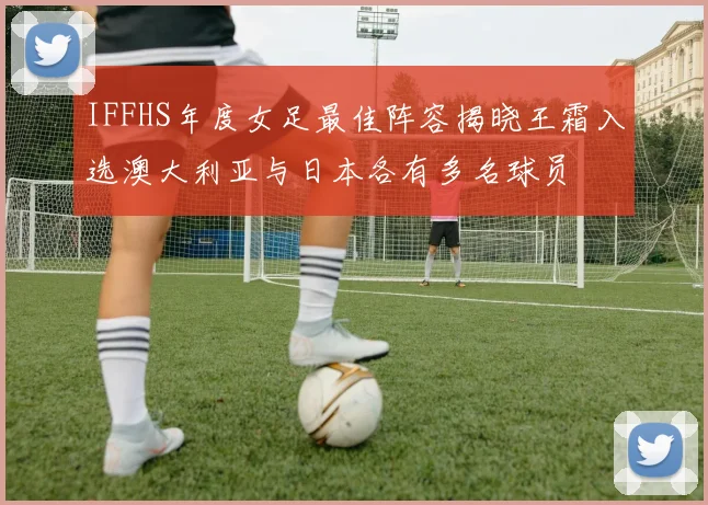 IFFHS年度女足最佳阵容揭晓王霜入选澳大利亚与日本各有多名球员