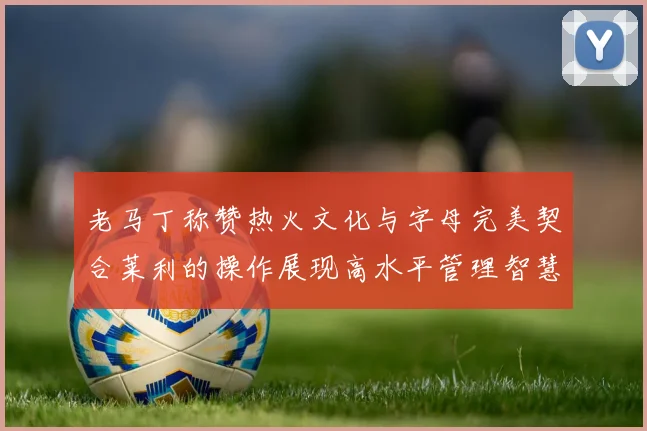 老马丁称赞热火文化与字母完美契合莱利的操作展现高水平管理智慧