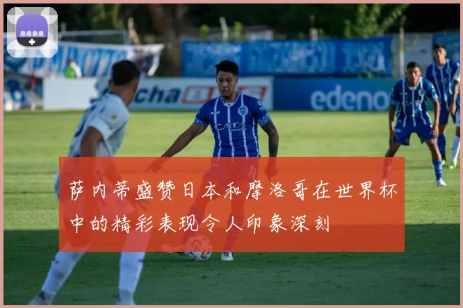萨内蒂盛赞日本和摩洛哥在世界杯中的精彩表现令人印象深刻