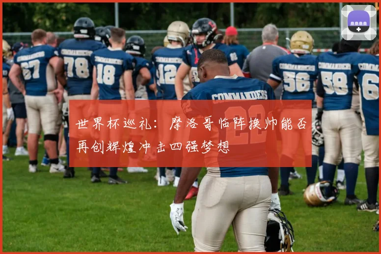 世界杯巡礼：摩洛哥临阵换帅能否再创辉煌冲击四强梦想