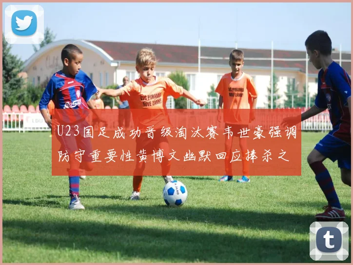 U23国足成功晋级淘汰赛韦世豪强调防守重要性黄博文幽默回应捧杀之说