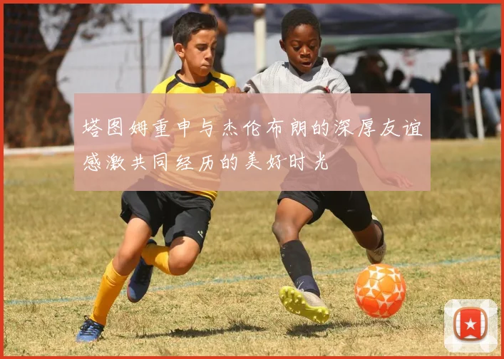 塔图姆重申与杰伦布朗的深厚友谊感激共同经历的美好时光