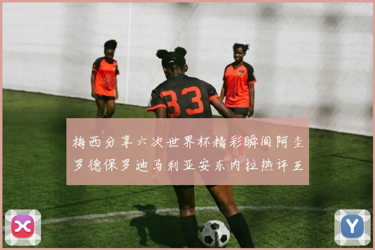 梅西分享六次世界杯精彩瞬间阿圭罗德保罗迪马利亚安东内拉热评互动