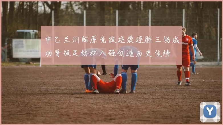 中乙兰州陇原竞技逆袭连胜三场成功晋级足协杯八强创造历史佳绩