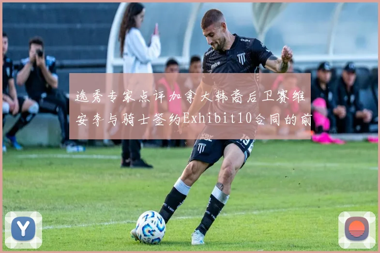 选秀专家点评加拿大韩裔后卫赛维安李与骑士签约Exhibit10合同的前景分析