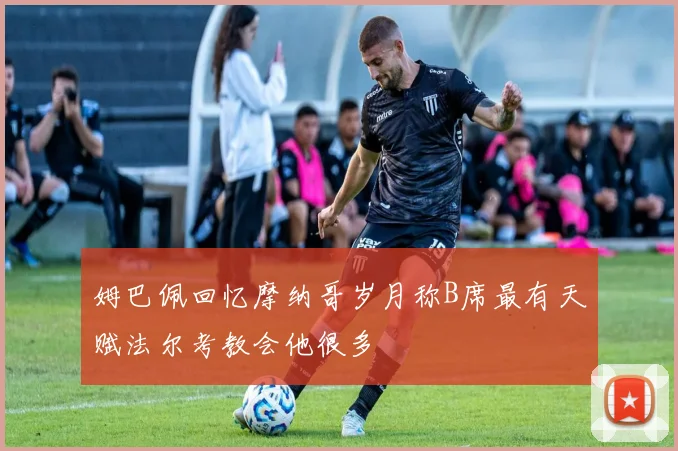 姆巴佩回忆摩纳哥岁月称B席最有天赋法尔考教会他很多