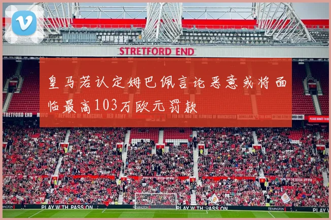 皇马若认定姆巴佩言论恶意或将面临最高103万欧元罚款