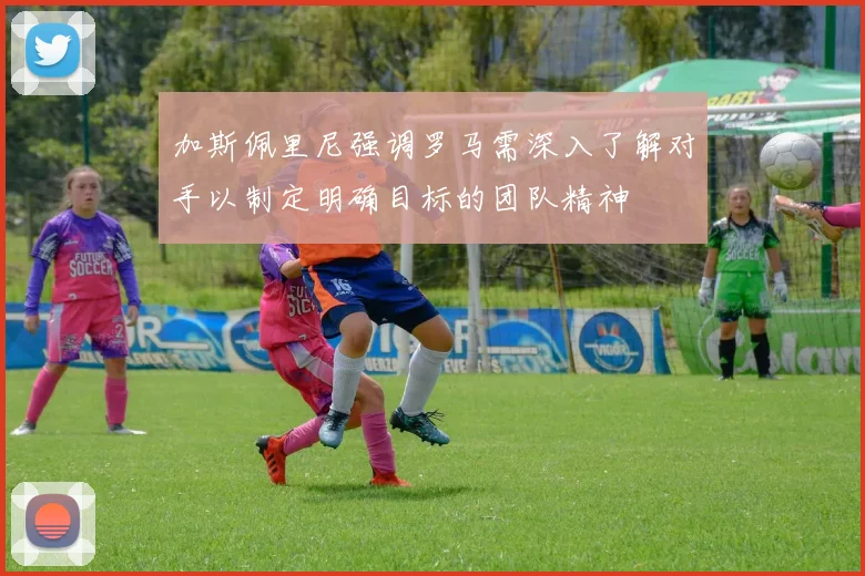 加斯佩里尼强调罗马需深入了解对手以制定明确目标的团队精神