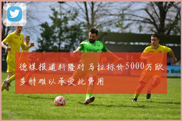 德媒报道科隆对马拉标价5000万欧多特难以承受此费用