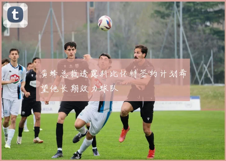 黄蜂总裁透露科比怀特签约计划希望他长期效力球队
